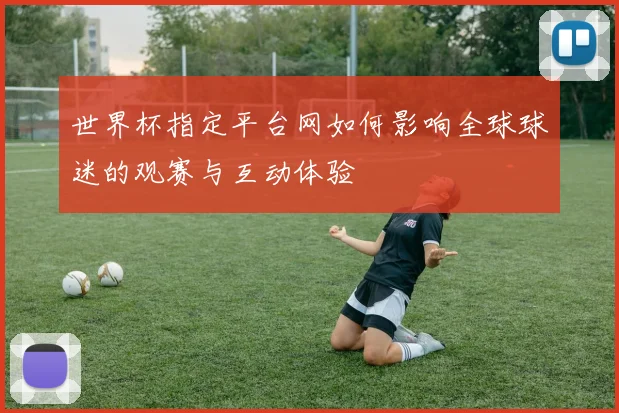 世界杯指定平台网如何影响全球球迷的观赛与互动体验