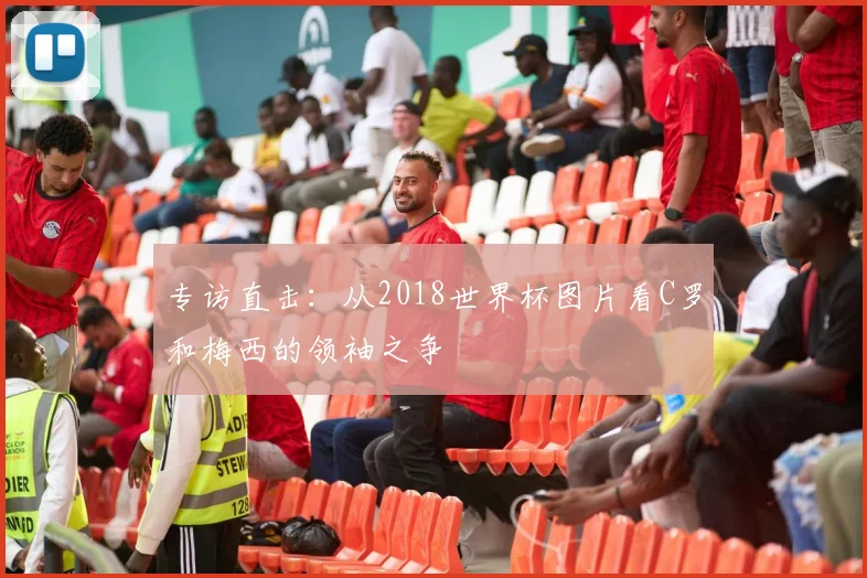 专访直击：从2018世界杯图片看C罗和梅西的领袖之争