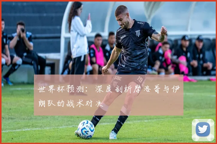 世界杯预测：深度剖析摩洛哥与伊朗队的战术对决