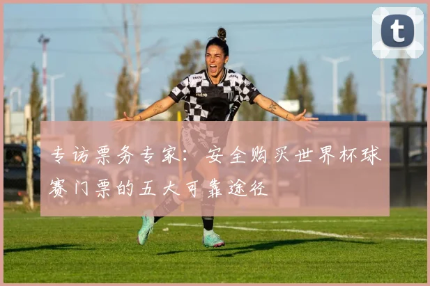 专访票务专家：安全购买世界杯球赛门票的五大可靠途径